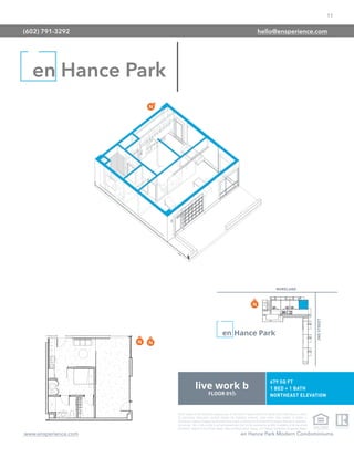 11
www.ensperience.com en Hance Park Modern Condominiums
These images are for illustrative purposes only, are not part of a legal contract and should not be relied upon as a basis
for purchasing. Information provided through the marketing materials, sales center, sales brokers, or models is
preliminary in nature; changes may be made to our project, including but not limited to the designs, floor plans, amenities,
and pricing. This is not an offer to sell real property and shall not be construed as an offer in violation of the law of any
jurisdiction. Subject to Final Public Report. Sales by Phoenix Urban Spaces, LLC, Roberta Candelaria, Designated Broker.
en Hance Park
(602) 791-3292 hello@ensperience.com
 