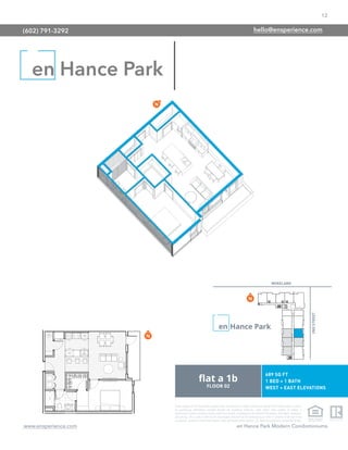 12
www.ensperience.com en Hance Park Modern Condominiums
These images are for illustrative purposes only, are not part of a legal contract and should not be relied upon as a basis
for purchasing. Information provided through the marketing materials, sales center, sales brokers, or models is
preliminary in nature; changes may be made to our project, including but not limited to the designs, floor plans, amenities,
and pricing. This is not an offer to sell real property and shall not be construed as an offer in violation of the law of any
jurisdiction. Subject to Final Public Report. Sales by Phoenix Urban Spaces, LLC, Roberta Candelaria, Designated Broker.
en Hance Park
(602) 791-3292 hello@ensperience.com
 