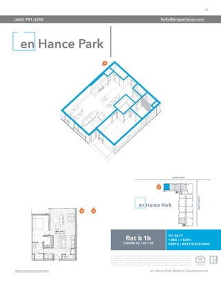 13
www.ensperience.com en Hance Park Modern Condominiums
These images are for illustrative purposes only, are not part of a legal contract and should not be relied upon as a basis
for purchasing. Information provided through the marketing materials, sales center, sales brokers, or models is
preliminary in nature; changes may be made to our project, including but not limited to the designs, floor plans, amenities,
and pricing. This is not an offer to sell real property and shall not be construed as an offer in violation of the law of any
jurisdiction. Subject to Final Public Report. Sales by Phoenix Urban Spaces, LLC, Roberta Candelaria, Designated Broker.
en Hance Park
(602) 791-3292 hello@ensperience.com
 