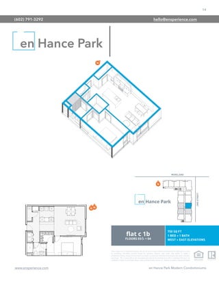 14
www.ensperience.com en Hance Park Modern Condominiums
These images are for illustrative purposes only, are not part of a legal contract and should not be relied upon as a basis
for purchasing. Information provided through the marketing materials, sales center, sales brokers, or models is
preliminary in nature; changes may be made to our project, including but not limited to the designs, floor plans, amenities,
and pricing. This is not an offer to sell real property and shall not be construed as an offer in violation of the law of any
jurisdiction. Subject to Final Public Report. Sales by Phoenix Urban Spaces, LLC, Roberta Candelaria, Designated Broker.
en Hance Park
(602) 791-3292 hello@ensperience.com
 