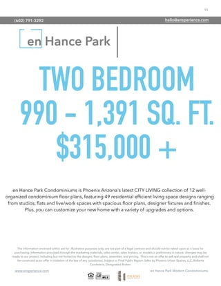 15
www.ensperience.com en Hance Park Modern Condominiums
en Hance Park
TWO BEDROOM
990 - 1,391 SQ. FT.
$315,000 +
The information enclosed within are for illustrative purposes only, are not part of a legal contract and should not be relied upon as a basis for
purchasing. Information provided through the marketing materials, sales center, sales brokers, or models is preliminary in nature; changes may be
made to our project, including but not limited to the designs, ﬂoor plans, amenities, and pricing. This is not an offer to sell real property and shall not
be construed as an offer in violation of the law of any jurisdiction. Subject to Final Public Report. Sales by Phoenix Urban Spaces, LLC, Roberta
Candelaria, Designated Broker.
en Hance Park Condominiums is Phoenix Arizona's latest CITY LIVING collection of 12 well-
organized condominium ﬂoor plans, featuring 49 residential efﬁcient living space designs ranging
from studios, ﬂats and live/work spaces with spacious ﬂoor plans, designer ﬁxtures and ﬁnishes.
Plus, you can customize your new home with a variety of upgrades and options.
(602) 791-3292 hello@ensperience.com
 