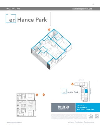 17
www.ensperience.com en Hance Park Modern Condominiums
These images are for illustrative purposes only, are not part of a legal contract and should not be relied upon as a basis
for purchasing. Information provided through the marketing materials, sales center, sales brokers, or models is
preliminary in nature; changes may be made to our project, including but not limited to the designs, floor plans, amenities,
and pricing. This is not an offer to sell real property and shall not be construed as an offer in violation of the law of any
jurisdiction. Subject to Final Public Report. Sales by Phoenix Urban Spaces, LLC, Roberta Candelaria, Designated Broker.
en Hance Park
(602) 791-3292 hello@ensperience.com
 