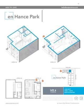 18
www.ensperience.com en Hance Park Modern Condominiums
These images are for illustrative purposes only, are not part of a legal contract and should not be relied upon as a basis
for purchasing. Information provided through the marketing materials, sales center, sales brokers, or models is
preliminary in nature; changes may be made to our project, including but not limited to the designs, floor plans, amenities,
and pricing. This is not an offer to sell real property and shall not be construed as an offer in violation of the law of any
jurisdiction. Subject to Final Public Report. Sales by Phoenix Urban Spaces, LLC, Roberta Candelaria, Designated Broker.
en Hance Park
(602) 791-3292 hello@ensperience.com
 