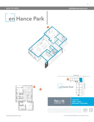 19
www.ensperience.com en Hance Park Modern Condominiums
These images are for illustrative purposes only, are not part of a legal contract and should not be relied upon as a basis
for purchasing. Information provided through the marketing materials, sales center, sales brokers, or models is
preliminary in nature; changes may be made to our project, including but not limited to the designs, floor plans, amenities,
and pricing. This is not an offer to sell real property and shall not be construed as an offer in violation of the law of any
jurisdiction. Subject to Final Public Report. Sales by Phoenix Urban Spaces, LLC, Roberta Candelaria, Designated Broker.
en Hance Park
(602) 791-3292 hello@ensperience.com
 