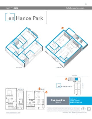 20
www.ensperience.com en Hance Park Modern Condominiums
These images are for illustrative purposes only, are not part of a legal contract and should not be relied upon as a basis
for purchasing. Information provided through the marketing materials, sales center, sales brokers, or models is
preliminary in nature; changes may be made to our project, including but not limited to the designs, floor plans, amenities,
and pricing. This is not an offer to sell real property and shall not be construed as an offer in violation of the law of any
jurisdiction. Subject to Final Public Report. Sales by Phoenix Urban Spaces, LLC, Roberta Candelaria, Designated Broker.
en Hance Park
(602) 791-3292 hello@ensperience.com
 