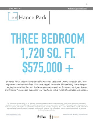 21
www.ensperience.com en Hance Park Modern Condominiums
en Hance Park
THREE BEDROOM
1,720 SQ. FT.
$575,000 +
The information enclosed within are for illustrative purposes only, are not part of a legal contract and should not be relied upon as a basis for
purchasing. Information provided through the marketing materials, sales center, sales brokers, or models is preliminary in nature; changes may be
made to our project, including but not limited to the designs, ﬂoor plans, amenities, and pricing. This is not an offer to sell real property and shall not
be construed as an offer in violation of the law of any jurisdiction. Subject to Final Public Report. Sales by Phoenix Urban Spaces, LLC, Roberta
Candelaria, Designated Broker.
en Hance Park Condominiums is Phoenix Arizona's latest CITY LIVING collection of 12 well-
organized condominium ﬂoor plans, featuring 49 residential efﬁcient living space designs
ranging from studios, ﬂats and live/work spaces with spacious ﬂoor plans, designer ﬁxtures
and ﬁnishes. Plus, you can customize your new home with a variety of upgrades and options.
(602) 791-3292 hello@ensperience.com
 