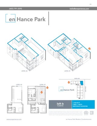 22
www.ensperience.com en Hance Park Modern Condominiums
These images are for illustrative purposes only, are not part of a legal contract and should not be relied upon as a basis
for purchasing. Information provided through the marketing materials, sales center, sales brokers, or models is
preliminary in nature; changes may be made to our project, including but not limited to the designs, floor plans, amenities,
and pricing. This is not an offer to sell real property and shall not be construed as an offer in violation of the law of any
jurisdiction. Subject to Final Public Report. Sales by Phoenix Urban Spaces, LLC, Roberta Candelaria, Designated Broker.
en Hance Park
(602) 791-3292 hello@ensperience.com
 