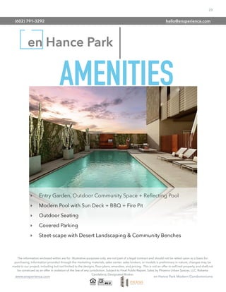 23
www.ensperience.com en Hance Park Modern Condominiums
en Hance Park
The information enclosed within are for illustrative purposes only, are not part of a legal contract and should not be relied upon as a basis for
purchasing. Information provided through the marketing materials, sales center, sales brokers, or models is preliminary in nature; changes may be
made to our project, including but not limited to the designs, ﬂoor plans, amenities, and pricing. This is not an offer to sell real property and shall not
be construed as an offer in violation of the law of any jurisdiction. Subject to Final Public Report. Sales by Phoenix Urban Spaces, LLC, Roberta
Candelaria, Designated Broker.
‣ Entry Garden, Outdoor Community Space + Reﬂecting Pool
‣ Modern Pool with Sun Deck + BBQ + Fire Pit
‣ Outdoor Seating
‣ Covered Parking
‣ Steet-scape with Desert Landscaping & Community Benches
AMENITIES
(602) 791-3292 hello@ensperience.com
 
