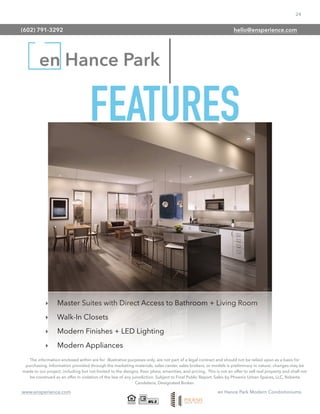 24
www.ensperience.com en Hance Park Modern Condominiums
en Hance Park
The information enclosed within are for illustrative purposes only, are not part of a legal contract and should not be relied upon as a basis for
purchasing. Information provided through the marketing materials, sales center, sales brokers, or models is preliminary in nature; changes may be
made to our project, including but not limited to the designs, ﬂoor plans, amenities, and pricing. This is not an offer to sell real property and shall not
be construed as an offer in violation of the law of any jurisdiction. Subject to Final Public Report. Sales by Phoenix Urban Spaces, LLC, Roberta
Candelaria, Designated Broker.
‣ Master Suites with Direct Access to Bathroom + Living Room
‣ Walk-In Closets
‣ Modern Finishes + LED Lighting
‣ Modern Appliances
FEATURES
(602) 791-3292 hello@ensperience.com
 
