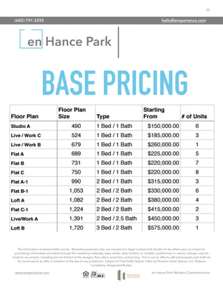 25
www.ensperience.com en Hance Park Modern Condominiums
en Hance Park
The information enclosed within are for illustrative purposes only, are not part of a legal contract and should not be relied upon as a basis for
purchasing. Information provided through the marketing materials, sales center, sales brokers, or models is preliminary in nature; changes may be
made to our project, including but not limited to the designs, ﬂoor plans, amenities, and pricing. This is not an offer to sell real property and shall not
be construed as an offer in violation of the law of any jurisdiction. Subject to Final Public Report. Sales by Phoenix Urban Spaces, LLC, Roberta
Candelaria, Designated Broker.
BASE PRICING
(602) 791-3292 hello@ensperience.com
 
