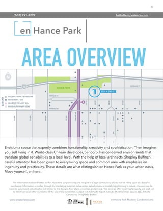 27
www.ensperience.com en Hance Park Modern Condominiums
en Hance Park
The information enclosed within are for illustrative purposes only, are not part of a legal contract and should not be relied upon as a basis for
purchasing. Information provided through the marketing materials, sales center, sales brokers, or models is preliminary in nature; changes may be
made to our project, including but not limited to the designs, ﬂoor plans, amenities, and pricing. This is not an offer to sell real property and shall not
be construed as an offer in violation of the law of any jurisdiction. Subject to Final Public Report. Sales by Phoenix Urban Spaces, LLC, Roberta
Candelaria, Designated Broker.
AREA OVERVIEW
Envision a space that expertly combines functionality, creativity and sophistication. Then imagine
yourself living in it. World-class Chilean developer, Sencorp, has conceived environments that
translate global sensibilities to a local level. With the help of local architects, Shepley Bulﬁnch,
careful attention has been given to every living space and common area with emphases on
ingenuity and practicality. These details are what distinguish en Hance Park as your urban oasis.
Move yourself, en here.
(602) 791-3292 hello@ensperience.com
 