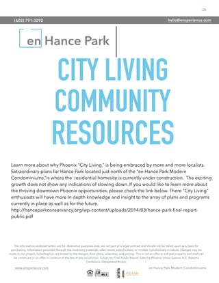 28
www.ensperience.com en Hance Park Modern Condominiums
en Hance Park
The information enclosed within are for illustrative purposes only, are not part of a legal contract and should not be relied upon as a basis for
purchasing. Information provided through the marketing materials, sales center, sales brokers, or models is preliminary in nature; changes may be
made to our project, including but not limited to the designs, ﬂoor plans, amenities, and pricing. This is not an offer to sell real property and shall not
be construed as an offer in violation of the law of any jurisdiction. Subject to Final Public Report. Sales by Phoenix Urban Spaces, LLC, Roberta
Candelaria, Designated Broker.
CITY LIVING
COMMUNITY
RESOURCES
Learn more about why Phoenix “City Living,” is being embraced by more and more localists.
Extraordinary plans for Hance Park located just north of the “en Hance Park Modern
Condominiums,”is where the residential homesite is currently under construction. The exciting
growth does not show any indications of slowing down. If you would like to learn more about
the thriving downtown Phoenix opportunities, please check the link below. There “City Living”
enthusiasts will have more In depth knowledge and insight to the array of plans and programs
currently in place as well as for the future.
http://hanceparkconservancy.org/wp-content/uploads/2014/03/hance-park-ﬁnal-report-
public.pdf
(602) 791-3292 hello@ensperience.com
 