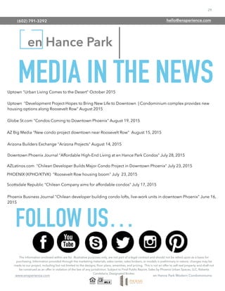 29
www.ensperience.com en Hance Park Modern Condominiums
en Hance Park
The information enclosed within are for illustrative purposes only, are not part of a legal contract and should not be relied upon as a basis for
purchasing. Information provided through the marketing materials, sales center, sales brokers, or models is preliminary in nature; changes may be
made to our project, including but not limited to the designs, ﬂoor plans, amenities, and pricing. This is not an offer to sell real property and shall not
be construed as an offer in violation of the law of any jurisdiction. Subject to Final Public Report. Sales by Phoenix Urban Spaces, LLC, Roberta
Candelaria, Designated Broker.
MEDIA IN THE NEWS
Phoenix Business Journal "Chilean developer building condo lofts, live-work units in downtown Phoenix" June 16,
2015
Downtown Phoenix Journal "Affordable High-End Living at en Hance Park Condos" July 28, 2015
AZ Big Media "New condo project downtown near Roosevelt Row" August 15, 2015
Arizona Builders Exchange "Arizona Projects" August 14, 2015
Uptown "Development Project Hopes to Bring New Life to Downtown | Condominium complex provides new
housing options along Roosevelt Row" August 2015
Uptown "Urban Living Comes to the Desert" October 2015
Globe St.com "Condos Coming to Downtown Phoenix" August 19, 2015
PHOENIX (KPHO/KTVK) "Roosevelt Row housing boom" July 23, 2015
AZLatinos.com "Chilean Developer Builds Major Condo Project in Downtown Phoenix" July 23, 2015
Scottsdale Republic "Chilean Company aims for affordable condos" July 17, 2015
FOLLOW US…
(602) 791-3292 hello@ensperience.com
 