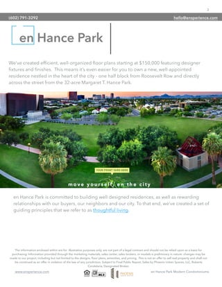 3
www.ensperience.com en Hance Park Modern Condominiums
We’ve created efﬁcient, well-organized ﬂoor plans starting at $150,000 featuring designer
ﬁxtures and ﬁnishes. This means it’s even easier for you to own a new, well-appointed
residence nestled in the heart of the city - one half block from Roosevelt Row and directly
across the street from the 32-acre Margaret T. Hance Park.
The information enclosed within are for illustrative purposes only, are not part of a legal contract and should not be relied upon as a basis for
purchasing. Information provided through the marketing materials, sales center, sales brokers, or models is preliminary in nature; changes may be
made to our project, including but not limited to the designs, ﬂoor plans, amenities, and pricing. This is not an offer to sell real property and shall not
be construed as an offer in violation of the law of any jurisdiction. Subject to Final Public Report. Sales by Phoenix Urban Spaces, LLC, Roberta
Candelaria, Designated Broker.
en Hance Park
en Hance Park is committed to building well designed residences, as well as rewarding
relationships with our buyers, our neighbors and our city. To that end, we’ve created a set of
guiding principles that we refer to as thoughtful living.
(602) 791-3292 hello@ensperience.com
 