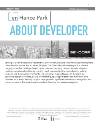 30
www.ensperience.com en Hance Park Modern Condominiums
en Hance Park
The information enclosed within are for illustrative purposes only, are not part of a legal contract and should not be relied upon as a basis for
purchasing. Information provided through the marketing materials, sales center, sales brokers, or models is preliminary in nature; changes may be
made to our project, including but not limited to the designs, ﬂoor plans, amenities, and pricing. This is not an offer to sell real property and shall not
be construed as an offer in violation of the law of any jurisdiction. Subject to Final Public Report. Sales by Phoenix Urban Spaces, LLC, Roberta
Candelaria, Designated Broker.
ABOUT DEVELOPER
Sencorp is a world-class developer that has delivered multiple urban communities totaling more
than 40 million square feet in the last 50 years. The Chilean-based company builds projects
ranging from ofﬁce buildings, health centers, homes, shopping centers, airports, religious
buildings, resorts and multifamily housing – each making signiﬁcant contributions to local
residents and their built environments. The company’s mission focuses on the client by
delivering design excellence, quality workmanship, space optimization and fulﬁllment of its
promises. As a result, Sencorp projects have garnered signiﬁcant international recognition and
numerous awards. For more information about Sencorp, visit www.sencorp.com
(602) 791-3292 hello@ensperience.com
 