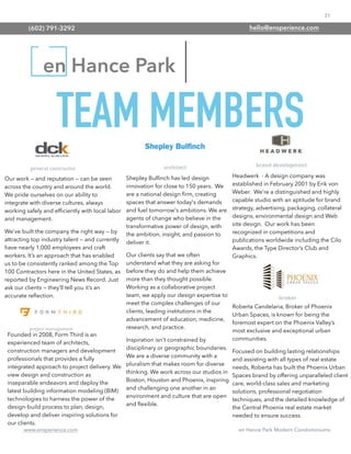 31
www.ensperience.com en Hance Park Modern Condominiums
en Hance Park
Our work — and reputation — can be seen
across the country and around the world.
We pride ourselves on our ability to
integrate with diverse cultures, always
working safely and efﬁciently with local labor
and management.
We’ve built the company the right way — by
attracting top industry talent — and currently
have nearly 1,000 employees and craft
workers. It’s an approach that has enabled
us to be consistently ranked among the Top
100 Contractors here in the United States, as
reported by Engineering News Record. Just
ask our clients — they’ll tell you it’s an
accurate reﬂection.
Founded in 2008, Form Third is an
experienced team of architects,
construction managers and development
professionals that provides a fully
integrated approach to project delivery. We
view design and construction as
inseparable endeavors and deploy the
latest building information modeling (BIM)
technologies to harness the power of the
design-build process to plan, design,
develop and deliver inspiring solutions for
our clients.
Headwerk - A design company was
established in February 2001 by Erik von
Weber. We’re a distinguished and highly
capable studio with an aptitude for brand
strategy, advertising, packaging, collateral
designs, environmental design and Web
site design. Our work has been
recognized in competitions and
publications worldwide including the Cilo
Awards, the Type Director’s Club and
Graphics.
Roberta Candelaria, Broker of Phoenix
Urban Spaces, is known for being the
foremost expert on the Phoenix Valley’s
most exclusive and exceptional urban
communities.
Focused on building lasting relationships
and assisting with all types of real estate
needs, Roberta has built the Phoenix Urban
Spaces brand by offering unparalleled client
care, world-class sales and marketing
solutions, professional negotiation
techniques, and the detailed knowledge of
the Central Phoenix real estate market
needed to ensure success.
Shepley Bulﬁnch has led design
innovation for close to 150 years. We
are a national design ﬁrm, creating
spaces that answer today's demands
and fuel tomorrow's ambitions. We are
agents of change who believe in the
transformative power of design, with
the ambition, insight, and passion to
deliver it.
Our clients say that we often
understand what they are asking for
before they do and help them achieve
more than they thought possible.
Working as a collaborative project
team, we apply our design expertise to
meet the complex challenges of our
clients, leading institutions in the
advancement of education, medicine,
research, and practice.
Inspiration isn't constrained by
disciplinary or geographic boundaries.
We are a diverse community with a
pluralism that makes room for diverse
thinking. We work across our studios in
Boston, Houston and Phoenix, inspiring
and challenging one another in an
environment and culture that are open
and ﬂexible.
TEAM MEMBERS
(602) 791-3292 hello@ensperience.com
 