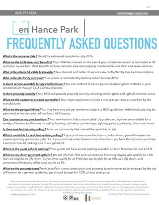 32
www.ensperience.com en Hance Park Modern Condominiums
en Hance Park
The information enclosed within are for illustrative purposes only, are not part of a legal contract and should not be relied upon as a basis for
purchasing. Information provided through the marketing materials, sales center, sales brokers, or models is preliminary in nature; changes may be
made to our project, including but not limited to the designs, ﬂoor plans, amenities, and pricing. This is not an offer to sell real property and shall not
be construed as an offer in violation of the law of any jurisdiction. Subject to Final Public Report. Sales by Phoenix Urban Spaces, LLC, Roberta
Candelaria, Designated Broker.
FREQUENTLY ASKED QUESTIONS
What is the move-in date? Slated for estimated completion July 2016.
What are the HOA dues and beneﬁts? Your HOA fee is based on the size of your condominium and is calculated at 30
cents per square foot. HOA beneﬁts include common area and property maintenance, and trash and sewer services.
Who is the internet & cable tv provider? Your Internet and cable TV services are contracted by Cox Communications.
Who is the electricity provider? Your power is contracted by Arizona Public Service (APS).
Is alarm service available for my condominium? You can contract to have a personal alarm system installed in your
condominium through COX Communications.
Is there property security? Your HOA will provide property security including locked gates and lighted common areas.
What are the consumer product warranties? Your major appliances include a one year warranty as speciﬁed by the
manufacturer.
What are the pet guidelines? You may have one pet per residence subject to HOA guidelines. Additional pets may be
permitted at the discretion of the Board of Directors.
Can i customize my condominium? Your new home is fully customizable. Upgrades and options are available for a
variety of ﬁxtures and ﬁnishes including ﬂooring, cabinetry, counter-tops, lighting, paint, appliances, blinds and more.
Is there resident bicycle parking? A secure community bike rack will be available on site.
What is available for resident vehicle parking? If you purchase a one bedroom condominium, you will receive one
covered parking spot in our gated lot. If you purchase a two bedroom condominium, you have the option to purchase
a second covered parking spot in our gated lot.
Where is the guest vehicle parking? Your guests will have ample parking available on both Moreland St. and 2nd St.
What are my down payment options? We will offer VA, FHA and conventional ﬁnancing. Buyers who qualify for a VA
loan are eligible for 0% Down. Buyers who qualify for an FHA loan are eligible for as little as 3.5% down; and
conventional ﬁnancing offers rates as low as 3%.
What are the property taxes? en Hance Park is new construction and property taxes have yet to be assessed by the city
of Phoenix. As a general guideline, you should budget for 1/2% of your sales price.
(602) 791-3292 hello@ensperience.com
 