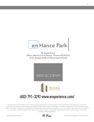 33
www.ensperience.com en Hance Park Modern Condominiums
The information enclosed within are for illustrative purposes only, are not part of a legal contract and should not be relied upon as a basis for
purchasing. Information provided through the marketing materials, sales center, sales brokers, or models is preliminary in nature; changes may be
made to our project, including but not limited to the designs, ﬂoor plans, amenities, and pricing. This is not an offer to sell real property and shall not
be construed as an offer in violation of the law of any jurisdiction. Subject to Final Public Report. Sales by Phoenix Urban Spaces, LLC, Roberta
Candelaria, Designated Broker.
en Hance Park
By Appointment
Ofﬁce: 3443 N Central Avenue Phoenix AZ 850123
at the Shepley Bullﬁnch Partnering Architects
(602) 791-3292 www.ensperience.com/
 