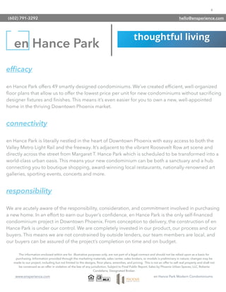4
www.ensperience.com en Hance Park Modern Condominiums
efﬁcacy
en Hance Park offers 49 smartly designed condominiums. We’ve created efﬁcient, well-organized
ﬂoor plans that allow us to offer the lowest price per unit for new condominiums without sacriﬁcing
designer ﬁxtures and ﬁnishes. This means it’s even easier for you to own a new, well-appointed
home in the thriving Downtown Phoenix market.
connectivity
en Hance Park is literally nestled in the heart of Downtown Phoenix with easy access to both the
Valley Metro Light Rail and the freeway. It’s adjacent to the vibrant Roosevelt Row art scene and
directly across the street from Margaret T. Hance Park which is scheduled to be transformed into a
world-class urban oasis. This means your new condominium can be both a sanctuary and a hub
connecting you to boutique shopping, award-winning local restaurants, nationally-renowned art
galleries, sporting events, concerts and more.
responsibility
We are acutely aware of the responsibility, consideration, and commitment involved in purchasing
a new home. In an effort to earn our buyer’s conﬁdence, en Hance Park is the only self-ﬁnanced
condominium project in Downtown Phoenix. From conception to delivery, the construction of en
Hance Park is under our control. We are completely invested in our product, our process and our
buyers. This means we are not constrained by outside lenders, our team members are local, and
our buyers can be assured of the project’s completion on time and on budget.
en Hance Park
The information enclosed within are for illustrative purposes only, are not part of a legal contract and should not be relied upon as a basis for
purchasing. Information provided through the marketing materials, sales center, sales brokers, or models is preliminary in nature; changes may be
made to our project, including but not limited to the designs, ﬂoor plans, amenities, and pricing. This is not an offer to sell real property and shall not
be construed as an offer in violation of the law of any jurisdiction. Subject to Final Public Report. Sales by Phoenix Urban Spaces, LLC, Roberta
Candelaria, Designated Broker.
(602) 791-3292 hello@ensperience.com
 