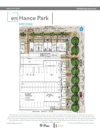5
www.ensperience.com en Hance Park Modern Condominiums
en Hance Park
site-map
The information enclosed within are for illustrative purposes only, are not part of a legal contract and should not be relied upon as a basis for
purchasing. Information provided through the marketing materials, sales center, sales brokers, or models is preliminary in nature; changes may be
made to our project, including but not limited to the designs, ﬂoor plans, amenities, and pricing. This is not an offer to sell real property and shall not
be construed as an offer in violation of the law of any jurisdiction. Subject to Final Public Report. Sales by Phoenix Urban Spaces, LLC, Roberta
Candelaria, Designated Broker.
(602) 791-3292 hello@ensperience.com
 