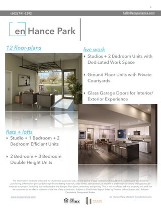 6
www.ensperience.com en Hance Park Modern Condominiums
en Hance Park
12 ﬂoor-plans live work
‣ Studios + 2 Bedroom Units with
Dedicated Work Space
‣ Ground Floor Units with Private
Courtyards
‣ Glass Garage Doors for Interior/
Exterior Experience
‣ Studio + 1 Bedroom + 2
Bedroom Efﬁcient Units
‣ 2 Bedroom + 3 Bedroom
Double Height Units
ﬂats + lofts
The information enclosed within are for illustrative purposes only, are not part of a legal contract and should not be relied upon as a basis for
purchasing. Information provided through the marketing materials, sales center, sales brokers, or models is preliminary in nature; changes may be
made to our project, including but not limited to the designs, ﬂoor plans, amenities, and pricing. This is not an offer to sell real property and shall not
be construed as an offer in violation of the law of any jurisdiction. Subject to Final Public Report. Sales by Phoenix Urban Spaces, LLC, Roberta
Candelaria, Designated Broker.
(602) 791-3292 hello@ensperience.com
 