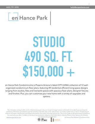 7
www.ensperience.com en Hance Park Modern Condominiums
en Hance Park
STUDIO
490 SQ. FT.
$150,000 +
The information enclosed within are for illustrative purposes only, are not part of a legal contract and should not be relied upon as a basis for
purchasing. Information provided through the marketing materials, sales center, sales brokers, or models is preliminary in nature; changes may be
made to our project, including but not limited to the designs, ﬂoor plans, amenities, and pricing. This is not an offer to sell real property and shall not
be construed as an offer in violation of the law of any jurisdiction. Subject to Final Public Report. Sales by Phoenix Urban Spaces, LLC, Roberta
Candelaria, Designated Broker.
en Hance Park Condominiums is Phoenix Arizona's latest CITY LIVING collection of 12 well-
organized condominium ﬂoor plans, featuring 49 residential efﬁcient living space designs
ranging from studios, ﬂats and live/work spaces with spacious ﬂoor plans, designer ﬁxtures
and ﬁnishes. Plus, you can customize your new home with a variety of upgrades and
options.
(602) 791-3292 hello@ensperience.com
 