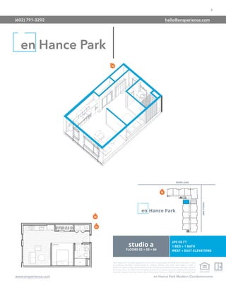 8
www.ensperience.com en Hance Park Modern Condominiums
These images are for illustrative purposes only, are not part of a legal contract and should not be relied upon as a basis
for purchasing. Information provided through the marketing materials, sales center, sales brokers, or models is
preliminary in nature; changes may be made to our project, including but not limited to the designs, floor plans, amenities,
and pricing. This is not an offer to sell real property and shall not be construed as an offer in violation of the law of any
jurisdiction. Subject to Final Public Report. Sales by Phoenix Urban Spaces, LLC, Roberta Candelaria, Designated Broker.
en Hance Park
(602) 791-3292 hello@ensperience.com
 