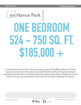 9
www.ensperience.com en Hance Park Modern Condominiums
en Hance Park
ONE BEDROOM
524 - 750 SQ. FT.
$185,000 +
The information enclosed within are for illustrative purposes only, are not part of a legal contract and should not be relied upon as a basis for
purchasing. Information provided through the marketing materials, sales center, sales brokers, or models is preliminary in nature; changes may be
made to our project, including but not limited to the designs, ﬂoor plans, amenities, and pricing. This is not an offer to sell real property and shall not
be construed as an offer in violation of the law of any jurisdiction. Subject to Final Public Report. Sales by Phoenix Urban Spaces, LLC, Roberta
Candelaria, Designated Broker.
en Hance Park Condominiums is Phoenix Arizona's latest CITY LIVING collection of 12 well-
organized condominium ﬂoor plans, featuring 49 residential efﬁcient living space designs
ranging from studios, ﬂats and live/work spaces with spacious ﬂoor plans, designer ﬁxtures and
ﬁnishes. Plus, you can customize your new home with a variety of upgrades and options.
(602) 791-3292 hello@ensperience.com
 