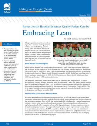 Making the Case for Quality
                                                                                                                                      November	2010




                                   Barnes-Jewish Hospital Enhances Quality Patient Care by

                                   Embracing Lean
                                                                                                       by Sarah Kinkade and Laurie Wolf

                                     A large organization can have its advan-
  At	a	Glance	.	.	.                  tages, but a seamless learning curve to
                                     embrace lean methodology, unfortu-
•	 The	organization-wide	            nately, is not one of them. Faced with a
   lean	curriculum	at	Barnes-        hospital of staff with varying education
   Jewish	Hospital	combines	         levels, the Barnes-Jewish Hospital oper-
   an	education	program	
                                     ational excellence team was challenged
   for	all	employees	with	
   focused	improvements	             with ensuring that all employees under-
   in	value	streams.                 stand lean and how to integrate lean into     The	operational	excellence	department	from	Barnes-Jewish	Hospital	gathered	
•	 Improved	operating	               their daily work.                                  for	a	photo	with	its	award	for	being	a	finalist	in	the	ITEA	process.	
   margins,	employee	                                                                        Pictured	from	left	to	right	are	Sarah	Kinkade,	Luis	Baja,	
   turnover	rate,	and	patient	       About Barnes-Jewish Hospital                          Gordon	Philips,	Karen	Cleveland,	Kent	Rubach,	Laurie	Wolf,	
                                                                                                 Pat	Matt,	John	Lynch,	Mike	Lee,	and	Brian	Hoff.
   satisfaction	scores	are	
   linked	to	the	hospital’s	          Barnes-Jewish Hospital at Washington University Medical Center is the largest hospital in Missouri
   lean	transformation.               and the largest private employer in the St. Louis region. An affiliated teaching hospital of Washington
•	 Barnes-Jewish	entered	             University School of Medicine, it has a 1,800-member medical staff with many who are recognized as
   this	project	in	ASQ’s	            “best doctors in America.” Barnes-Jewish Hospital is a member of BJC HealthCare, one of the nation’s
   International	Team	
                                      largest healthcare organizations. In 2009, the 9,400 employees at Barnes-Jewish staffed more than
   Excellence	Award	
   competition	and	                   1,100 beds and treated 54,700 inpatient admissions.
   was	named	a	finalist	
   for	2009-10.                      The hospital is consistently named on the honor roll of America’s Best Hospitals by U.S. News &
                                     World Report. The only Missouri hospital to make the publication’s honor roll, Barnes-Jewish has been
                                     listed on the honor roll annually since 1993. In addition, Barnes-Jewish was the first adult hospital in
                                     Missouri designated as a Magnet hospital by the American Nurses Credentialing Center in 2003. This
                                     is the highest national recognition for excellent nursing practice in hospitals. Barnes-Jewish received
                                     re-designation as a Magnet hospital in 2008.

                                     Transforming Performance Through Lean

                                     Beginning with traditional performance improvement efforts in 2003, the hospital experimented with
                                     consultants and internal leadership, but generally achieved the same result each time: pockets of success
                                     that were rarely sustained. Then in 2007, the hospital leadership pulled together a team of management
                                     engineers, known as the operational excellence department. By combining clinical and manufactur-
                                     ing backgrounds, all with a foundation in lean or Six Sigma techniques, the team made improvements
                                     by implementing value streams. The major difference in a value-stream improvement was the ability
                                     to sustain that success over time. In 2009, a team from the Barnes-Jewish women and infants depart-
                                     ment presented results of value-stream process improvements as a finalist in ASQ’s International Team
                                     Excellence Award (ITEA) process. The team’s sustained improvements in admitting and discharging
                                     patients won an award for the best safety project.




      ASQ	                                                         www.asq.org		                                                              Page	1	of	5
 