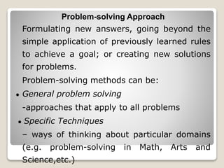 Problem-solving Approach
Formulating new answers, going beyond the
simple application of previously learned rules
to achieve a goal; or creating new solutions
for problems.
Problem-solving methods can be:
● General problem solving
-approaches that apply to all problems
● Specific Techniques
– ways of thinking about particular domains
(e.g. problem-solving in Math, Arts and
Science,etc.)
 