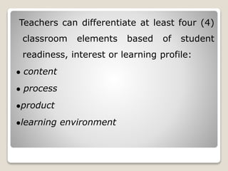 Teachers can differentiate at least four (4)
classroom elements based of student
readiness, interest or learning profile:
● content
● process
●product
●learning environment
 