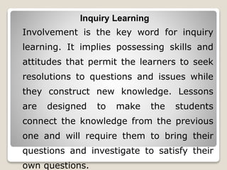 Inquiry Learning
Involvement is the key word for inquiry
learning. It implies possessing skills and
attitudes that permit the learners to seek
resolutions to questions and issues while
they construct new knowledge. Lessons
are designed to make the students
connect the knowledge from the previous
one and will require them to bring their
questions and investigate to satisfy their
own questions.
 