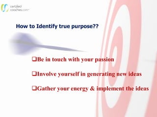How to Identify true purpose??
Be in touch with your passion
Involve yourself in generating new ideas
Gather your energy & implement the ideas
 