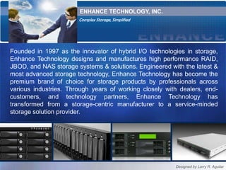 ENHANCE TECHNOLOGY, INC. Complex Storage, Simplified Founded in 1997 as the innovator of hybrid I/O technologies in storage, Enhance Technology designs and manufactures high performance RAID, JBOD, and NAS storage systems & solutions. Engineered with the latest & most advanced storage technology, Enhance Technology has become the premium brand of choice for storage products by professionals across various industries. Through years of working closely with dealers, end-customers, and technology partners, Enhance Technology has transformed from a storage-centric manufacturer to a service-minded storage solution provider.  Designed by Larry R. Aguilar 