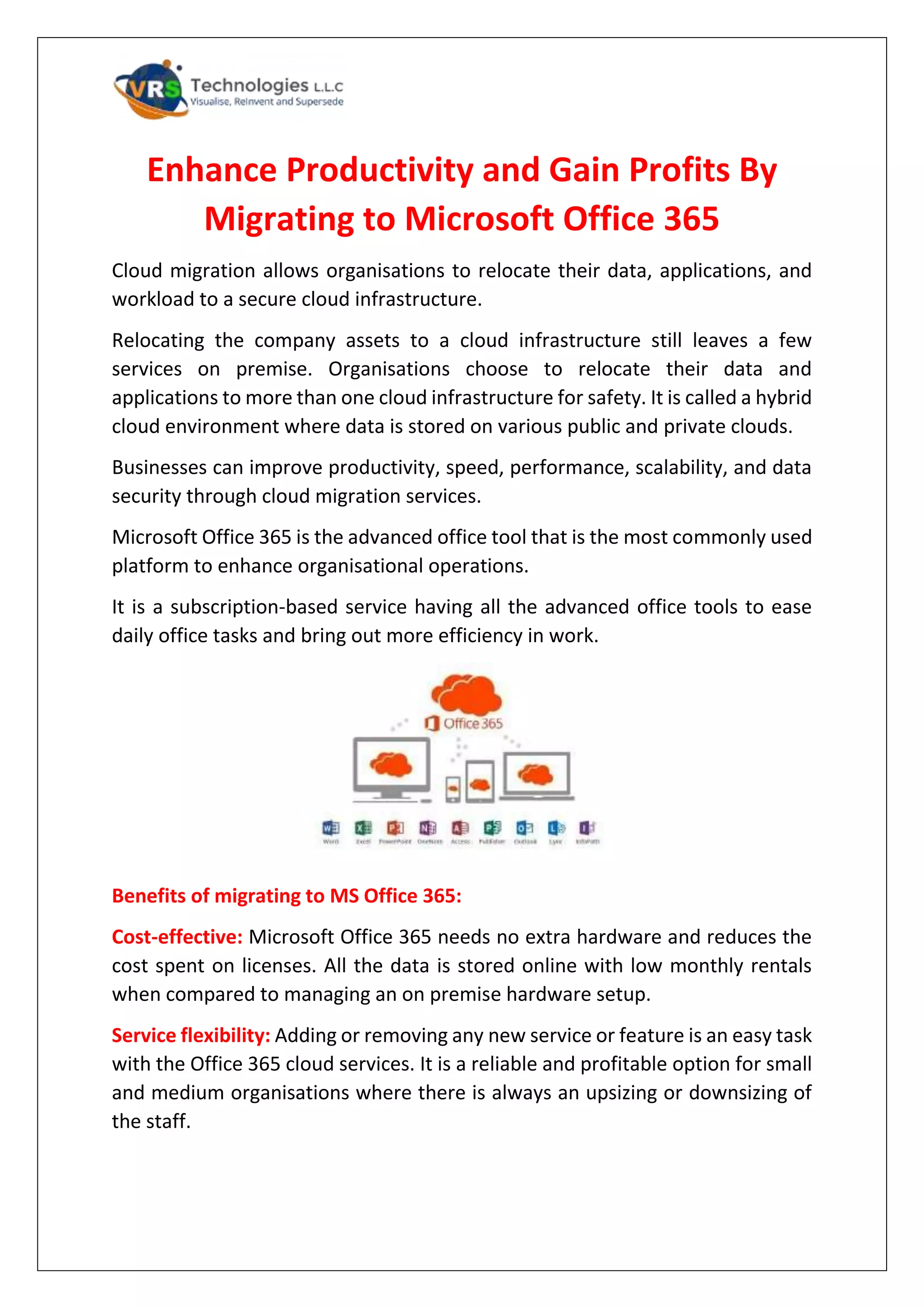 Enhance Productivity and Gain Profits By
Migrating to Microsoft Office 365
Cloud migration allows organisations to relocate their data, applications, and
workload to a secure cloud infrastructure.
Relocating the company assets to a cloud infrastructure still leaves a few
services on premise. Organisations choose to relocate their data and
applications to more than one cloud infrastructure for safety. It is called a hybrid
cloud environment where data is stored on various public and private clouds.
Businesses can improve productivity, speed, performance, scalability, and data
security through cloud migration services.
Microsoft Office 365 is the advanced office tool that is the most commonly used
platform to enhance organisational operations.
It is a subscription-based service having all the advanced office tools to ease
daily office tasks and bring out more efficiency in work.
Benefits of migrating to MS Office 365:
Cost-effective: Microsoft Office 365 needs no extra hardware and reduces the
cost spent on licenses. All the data is stored online with low monthly rentals
when compared to managing an on premise hardware setup.
Service flexibility: Adding or removing any new service or feature is an easy task
with the Office 365 cloud services. It is a reliable and profitable option for small
and medium organisations where there is always an upsizing or downsizing of
the staff.
 
