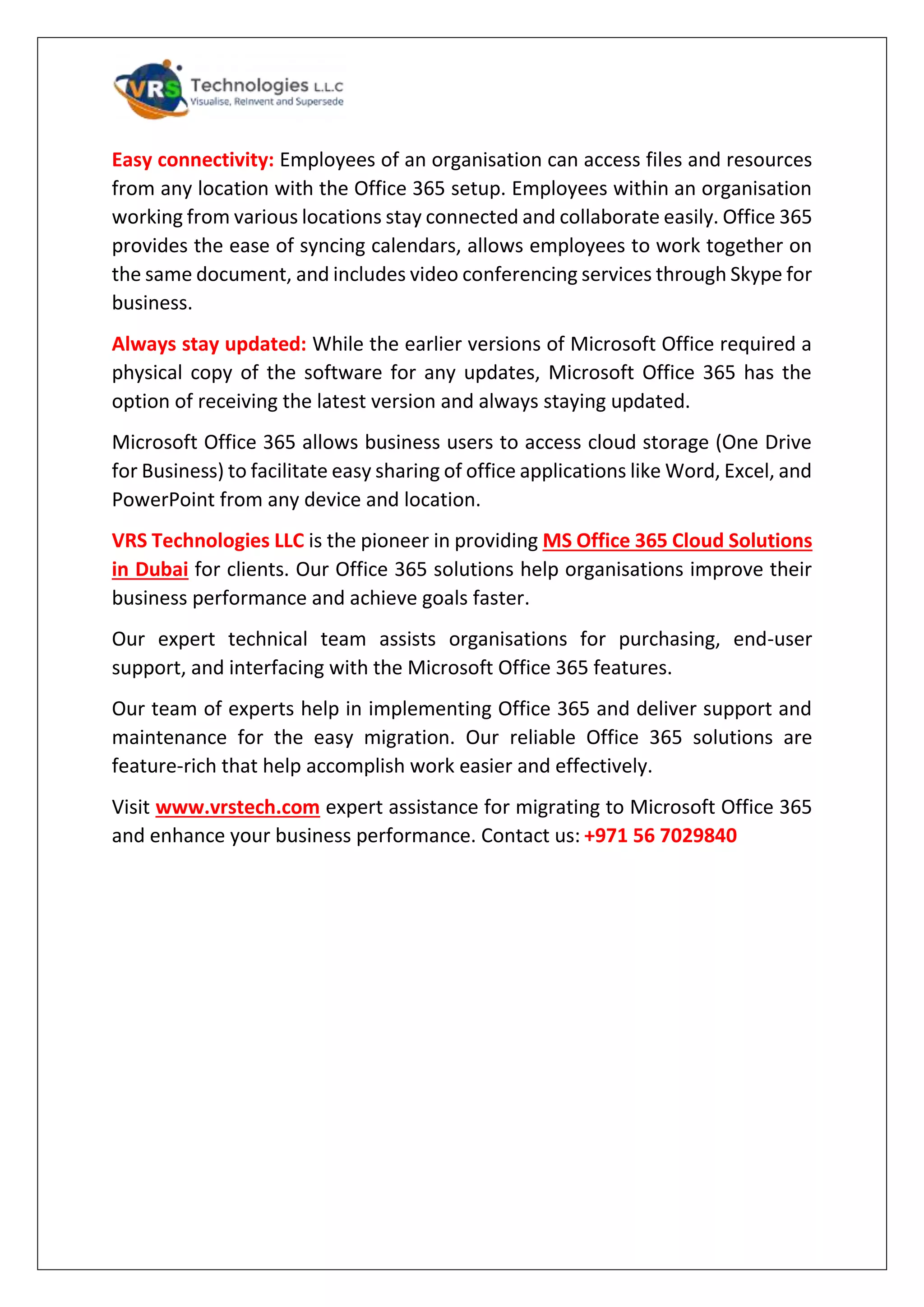 Easy connectivity: Employees of an organisation can access files and resources
from any location with the Office 365 setup. Employees within an organisation
working from various locations stay connected and collaborate easily. Office 365
provides the ease of syncing calendars, allows employees to work together on
the same document, and includes video conferencing services through Skype for
business.
Always stay updated: While the earlier versions of Microsoft Office required a
physical copy of the software for any updates, Microsoft Office 365 has the
option of receiving the latest version and always staying updated.
Microsoft Office 365 allows business users to access cloud storage (One Drive
for Business) to facilitate easy sharing of office applications like Word, Excel, and
PowerPoint from any device and location.
VRS Technologies LLC is the pioneer in providing MS Office 365 Cloud Solutions
in Dubai for clients. Our Office 365 solutions help organisations improve their
business performance and achieve goals faster.
Our expert technical team assists organisations for purchasing, end-user
support, and interfacing with the Microsoft Office 365 features.
Our team of experts help in implementing Office 365 and deliver support and
maintenance for the easy migration. Our reliable Office 365 solutions are
feature-rich that help accomplish work easier and effectively.
Visit www.vrstech.com expert assistance for migrating to Microsoft Office 365
and enhance your business performance. Contact us: +971 56 7029840
 