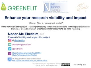 aleebrahim@Gmail.com
@aleebrahim
https://publons.com/researcher/1692944
https://scholar.google.com/citation
Nader Ale Ebrahim, PhD
Research Visibility and Impact Consultant
24th January 2022
All of my presentations are available online at:
https://figshare.com/authors/Nader_Ale_Ebrahim/100797
@aleebrahim
Enhance your research visibility and impact
Webinar: “How to raise research profile?”
in the framework of the project “Twinning for reaching sustainable scientific and technological excellence in
the field of Green Electronics”, GREENELIT, H2020-WIDESPREAD-05-2020 - Twinning
Research Visibility and Impact Center-(RVnIC)
©2019-2023 Dr. Nader Ale Ebrahim 1
 