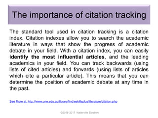 The importance of citation tracking
The standard tool used in citation tracking is a citation
index. Citation indexes allow you to search the academic
literature in ways that show the progress of academic
debate in your field. With a citation index, you can easily
identify the most influential articles, and the leading
academics in your field. You can track backwards (using
lists of cited articles) and forwards (using lists of articles
which cite a particular article). This means that you can
determine the position of academic debate at any time in
the past.
See More at: http://www.une.edu.au/library/find/eskillsplus/literature/citation.php
©2016-2017 Nader Ale Ebrahim
 