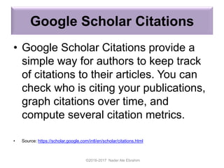 Google Scholar Citations
• Google Scholar Citations provide a
simple way for authors to keep track
of citations to their articles. You can
check who is citing your publications,
graph citations over time, and
compute several citation metrics.
• Source: https://scholar.google.com/intl/en/scholar/citations.html
©2016-2017 Nader Ale Ebrahim
 