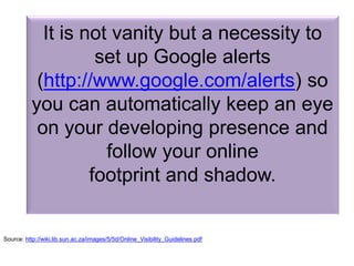 It is not vanity but a necessity to
set up Google alerts
(http://www.google.com/alerts) so
you can automatically keep an eye
on your developing presence and
follow your online
footprint and shadow.
Source: http://wiki.lib.sun.ac.za/images/5/5d/Online_Visibility_Guidelines.pdf
 