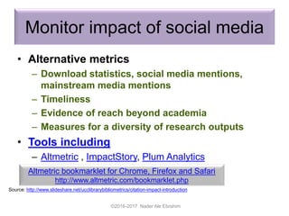 Monitor impact of social media
• Alternative metrics
– Download statistics, social media mentions,
mainstream media mentions
– Timeliness
– Evidence of reach beyond academia
– Measures for a diversity of research outputs
• Tools including
– Altmetric , ImpactStory, Plum Analytics
©2016-2017 Nader Ale Ebrahim
Source: http://www.slideshare.net/ucclibrarybibliometrics/citation-impact-introduction
Altmetric bookmarklet for Chrome, Firefox and Safari
http://www.altmetric.com/bookmarklet.php
 
