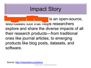 Impact Story
is an open-source,
web-based tool that helps researchers
explore and share the diverse impacts of all
their research products—from traditional
ones like journal articles, to emerging
products like blog posts, datasets, and
software.
©2016-2017 Nader Ale Ebrahim
Source: http://impactstory.org/about
 