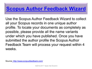 Scopus Author Feedback Wizard
Use the Scopus Author Feedback Wizard to collect
all your Scopus records in one unique author
profile. To locate your documents as completely as
possible, please provide all the name variants
under which you have published. Once you have
submitted the author profile the Scopus Author
Feedback Team will process your request within 4
weeks.
Source: http://www.scopusfeedback.com/
©2016-2017 Nader Ale Ebrahim
 