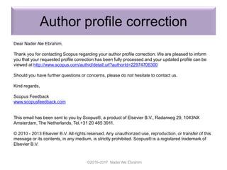 Author profile correction
Dear Nader Ale Ebrahim,
Thank you for contacting Scopus regarding your author profile correction. We are pleased to inform
you that your requested profile correction has been fully processed and your updated profile can be
viewed at http://www.scopus.com/authid/detail.url?authorId=22974706300
Should you have further questions or concerns, please do not hesitate to contact us.
Kind regards,
Scopus Feedback
www.scopusfeedback.com
This email has been sent to you by Scopus®, a product of Elsevier B.V., Radarweg 29, 1043NX
Amsterdam, The Netherlands, Tel.+31 20 485 3911.
© 2010 - 2013 Elsevier B.V. All rights reserved. Any unauthorized use, reproduction, or transfer of this
message or its contents, in any medium, is strictly prohibited. Scopus® is a registered trademark of
Elsevier B.V.
©2016-2017 Nader Ale Ebrahim
 