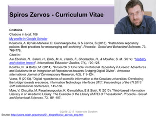Spiros Zervos - Curriculum Vitae
Citations
Citations in total: 106
My profile in Google Scholar
Koulouris, A, Kyriaki-Manessi, D, Giannakopoulos, G & Zervos, S (2013). "Institutional repository
policies: Βest practices for encouraging self-archiving". Procedia - Social and Behavioral Sciences, 73,
769-776.
Cited in:
Ale Ebrahim, N., Salehi, H., Embi, M. A., Habibi, F., Gholizadeh, H., & Motahar, S. M. (2014). "Visibility
and citation impact". International Education Studies, 7(4), 120-125.
Koutras, N., & Bottis, M. (2014). "In Search of One Sole Institutional Repository in Greece: Adventures
and Solutions for an Integration of Repositories towards Bridging Digital Divide". American
International Journal of Contemporary Research, 4(2), 119-124.
Vrana, R (2013). "Digital repositories of scientific information at the Croatian universities: Developing
the bridge towards e-science. Information Technology Interfaces (ITI)". Proceedings of the ITI 2013
35th International Conference, 145-150.
Mole, V, Chatzilia, M, Paraskevopoulos, K, Garoufallou, E & Siatri, R (2013). "Web-based Information
Literacy in an Academic Library: The Example of the Library of ATEI of Thessaloniki". Procedia - Social
and Behavioral Sciences, 73, 181-187.
©2016-2017 Nader Ale Ebrahim
Source: http://users.teiath.gr/szervos/01_biografiko/cv_zervos_eng.htm
 