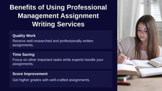 Benefits of Using Professional
Management Assignment
Writing Services
Quality Work
Receive well-researched and professionally written
assignments.
Time Saving
Focus on other important tasks while experts handle your
assignments.
Score Improvement
Get higher grades with well-crafted assignments.
 