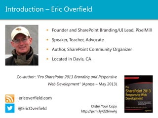 Introduction – Eric Overfield
 Founder and SharePoint Branding/UI Lead, PixelMill
 Speaker, Teacher, Advocate
 Author, SharePoint Community Organizer
 Located in Davis, CA
ericoverfield.com
@EricOverfield
Order Your Copy
http://pxml.ly/zsqykd
Co-author: “Pro SharePoint 2013 Branding and Responsive
Web Development” (Apress – June 12th, 2013)
Co-author: “Black Magic Solutions for
White Hat SharePoint” (August, 2013)
 