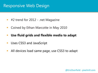 Responsive Web Design
 #2 trend for 2012 - .net Magazine
 Coined by Ethan Marcotte in May 2010
 Use fluid grids and flexible media to adapt
 Uses CSS3 and JavaScript
 All devices load same page, use CSS3 to adapt
@EricOverfield - pixelmill.com
 