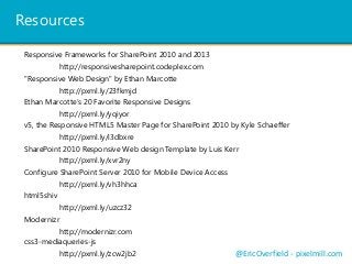 Resources
"Responsive Web Design" by Ethan Marcotte
http://pxml.ly/23fkmjd
SharePoint 2010 Responsive Web design Template by Luis Kerr
http://pxml.ly/xvr2ny
v5, the Responsive HTML5 Master Page for SharePoint 2010 by Kyle Schaeffer
http://pxml.ly/i3dbxre
Ethan Marcotte’s 20 Favorite Responsive Designs
http://pxml.ly/yqiyor
Configure SharePoint Server 2010 for Mobile Device Access
http://pxml.ly/vh3hhca
html5shiv
http://pxml.ly/uzcz32
Modernizr
http://modernizr.com
css3-mediaqueries-js
http://pxml.ly/zcw2jb2 @EricOverfield - pixelmill.com
Responsive Frameworks for SharePoint 2010 and 2013
http://responsivesharepoint.codeplex.com
 