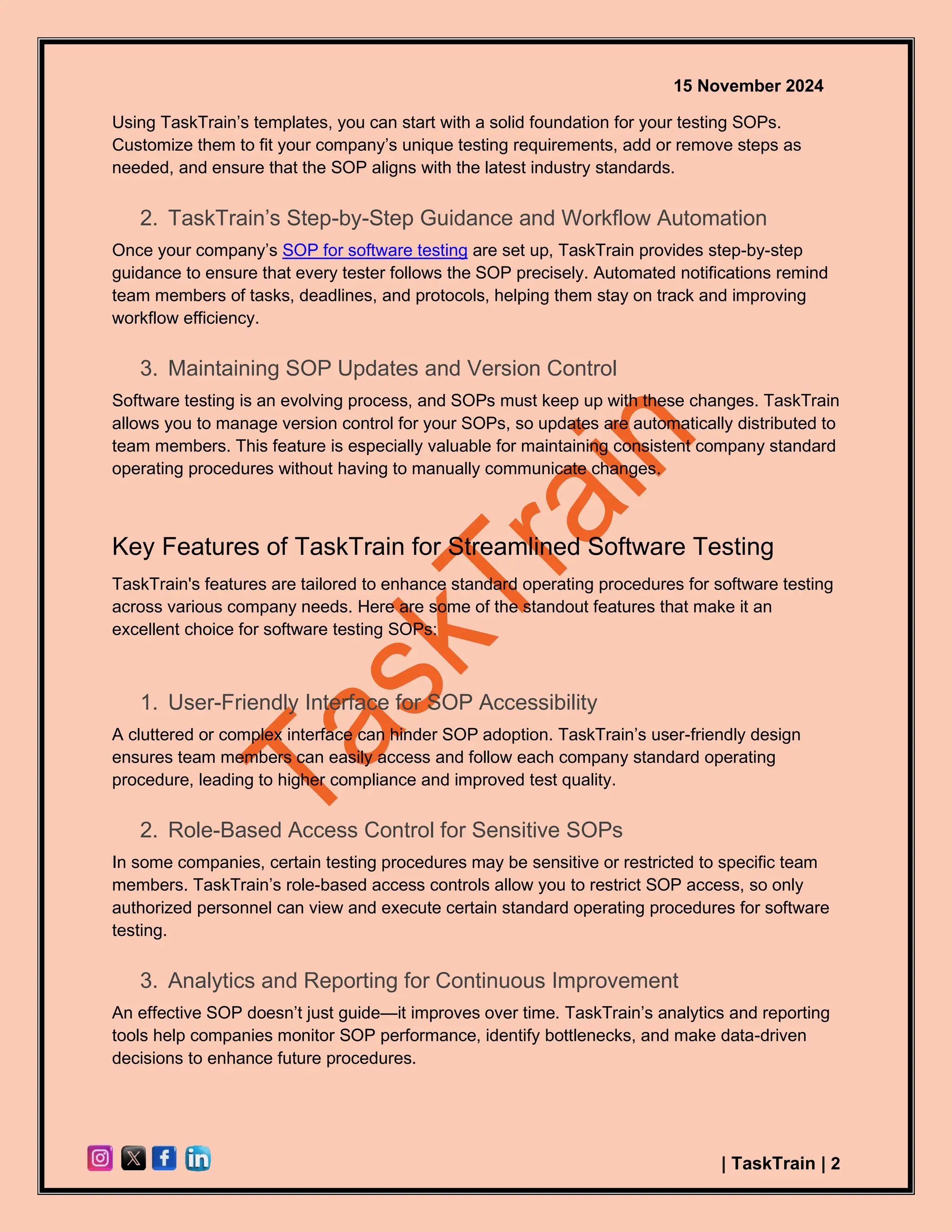 15 November 2024
| TaskTrain | 2
Using TaskTrain’s templates, you can start with a solid foundation for your testing SOPs.
Customize them to fit your company’s unique testing requirements, add or remove steps as
needed, and ensure that the SOP aligns with the latest industry standards.
2. TaskTrain’s Step-by-Step Guidance and Workflow Automation
Once your company’s SOP for software testing are set up, TaskTrain provides step-by-step
guidance to ensure that every tester follows the SOP precisely. Automated notifications remind
team members of tasks, deadlines, and protocols, helping them stay on track and improving
workflow efficiency.
3. Maintaining SOP Updates and Version Control
Software testing is an evolving process, and SOPs must keep up with these changes. TaskTrain
allows you to manage version control for your SOPs, so updates are automatically distributed to
team members. This feature is especially valuable for maintaining consistent company standard
operating procedures without having to manually communicate changes.
Key Features of TaskTrain for Streamlined Software Testing
TaskTrain's features are tailored to enhance standard operating procedures for software testing
across various company needs. Here are some of the standout features that make it an
excellent choice for software testing SOPs:
1. User-Friendly Interface for SOP Accessibility
A cluttered or complex interface can hinder SOP adoption. TaskTrain’s user-friendly design
ensures team members can easily access and follow each company standard operating
procedure, leading to higher compliance and improved test quality.
2. Role-Based Access Control for Sensitive SOPs
In some companies, certain testing procedures may be sensitive or restricted to specific team
members. TaskTrain’s role-based access controls allow you to restrict SOP access, so only
authorized personnel can view and execute certain standard operating procedures for software
testing.
3. Analytics and Reporting for Continuous Improvement
An effective SOP doesn’t just guide—it improves over time. TaskTrain’s analytics and reporting
tools help companies monitor SOP performance, identify bottlenecks, and make data-driven
decisions to enhance future procedures.
 